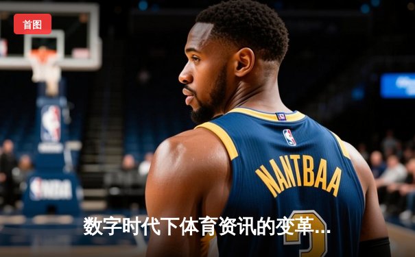 数字时代下体育资讯的变革：技术如何重塑竞技观赏与互动体验