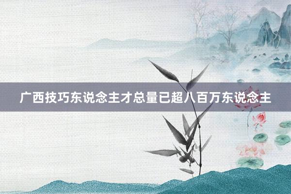 广西技巧东说念主才总量已超八百万东说念主