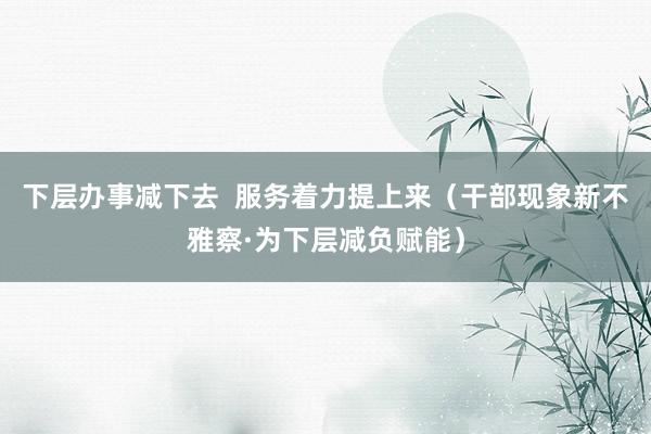 下层办事减下去  服务着力提上来（干部现象新不雅察·为下层减负赋能）