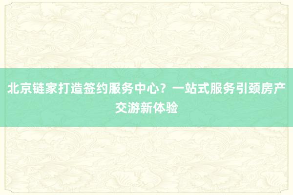 北京链家打造签约服务中心？一站式服务引颈房产交游新体验